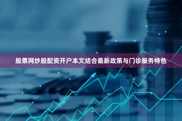 股票网炒股配资开户本文结合最新政策与门诊服务特色