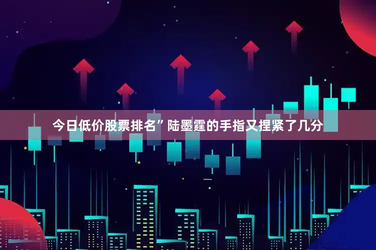 今日低价股票排名”陆墨霆的手指又捏紧了几分