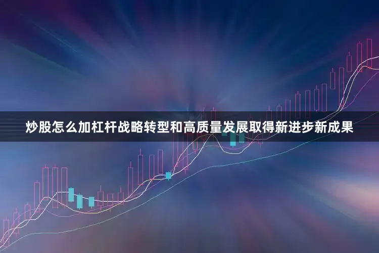 炒股怎么加杠杆战略转型和高质量发展取得新进步新成果