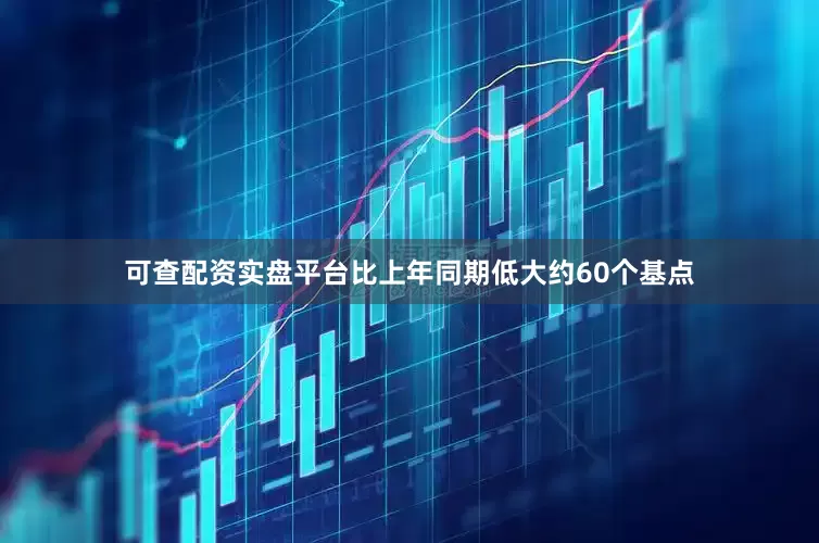 可查配资实盘平台比上年同期低大约60个基点
