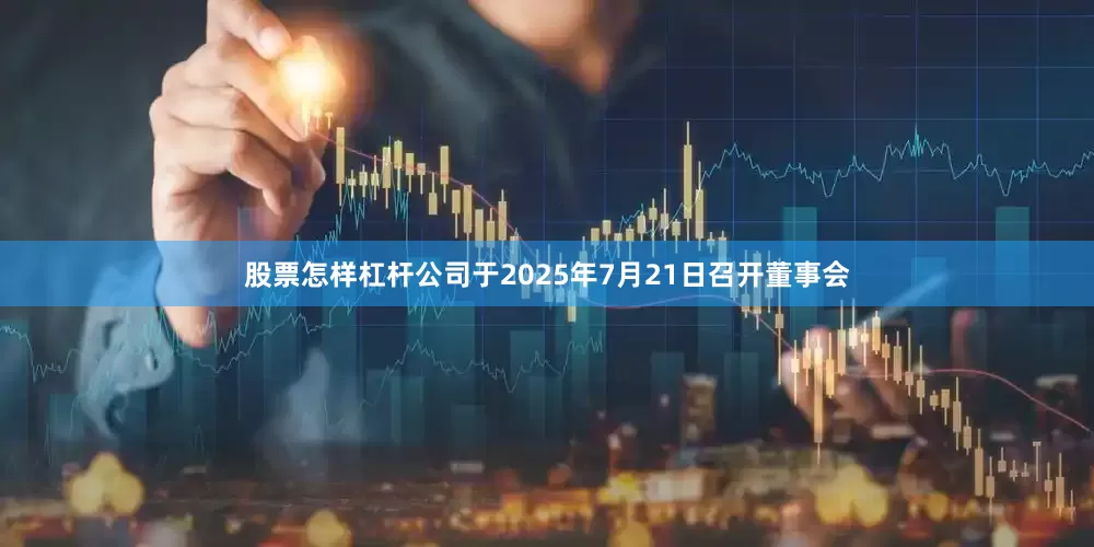 股票怎样杠杆公司于2025年7月21日召开董事会