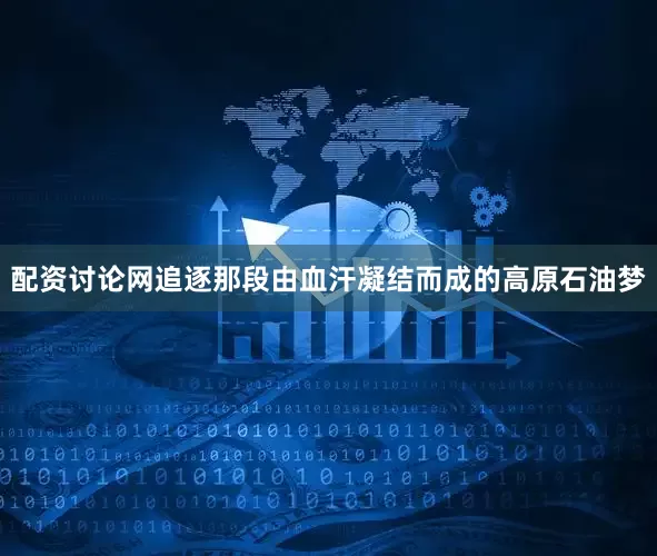 配资讨论网追逐那段由血汗凝结而成的高原石油梦