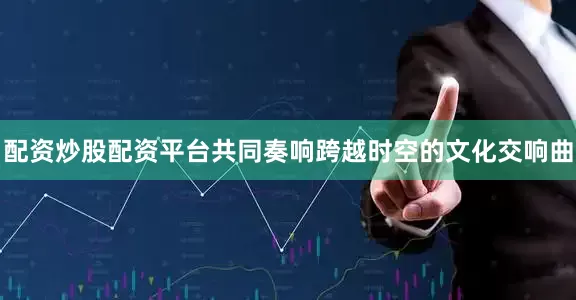 配资炒股配资平台共同奏响跨越时空的文化交响曲