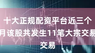 十大正规配资平台近三个月该股共发生11笔大宗交易