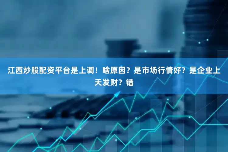 江西炒股配资平台是上调！啥原因？是市场行情好？是企业上天发财？错