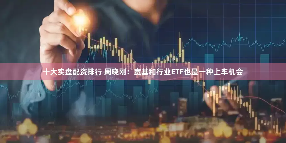 十大实盘配资排行 周晓刚：宽基和行业ETF也是一种上车机会