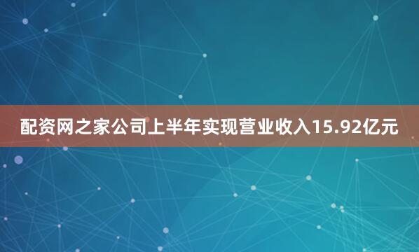 配资网之家公司上半年实现营业收入15.92亿元